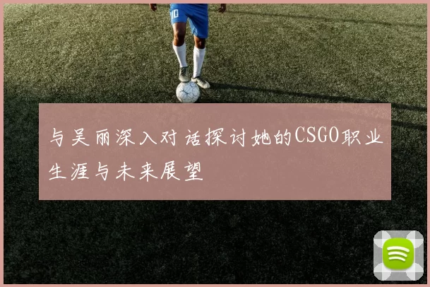 与吴丽深入对话探讨她的CSGO职业生涯与未来展望
