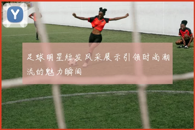 足球明星短发风采展示引领时尚潮流的魅力瞬间