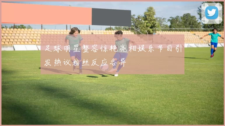足球明星整容惊艳亮相娱乐节目引发热议粉丝反应各异