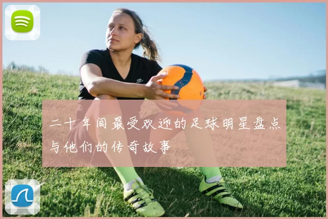 二十年间最受欢迎的足球明星盘点与他们的传奇故事