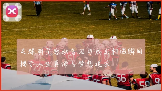 足球明星感动落泪与成龙相遇瞬间揭示人生真谛与梦想追求