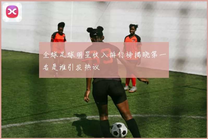 全球足球明星收入排行榜揭晓第一名是谁引发热议