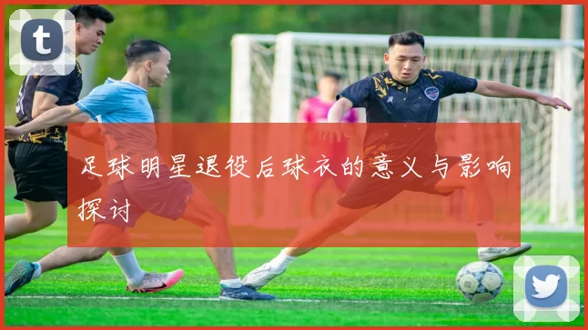 足球明星退役后球衣的意义与影响探讨