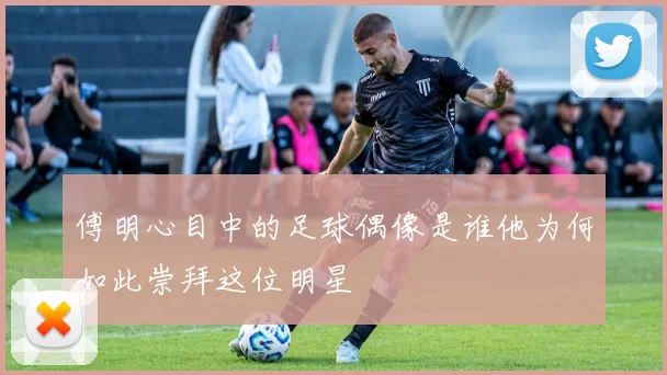 傅明心目中的足球偶像是谁他为何如此崇拜这位明星