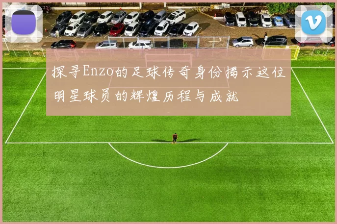探寻Enzo的足球传奇身份揭示这位明星球员的辉煌历程与成就