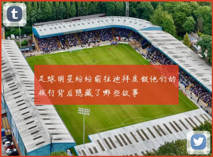 足球明星纷纷前往迪拜度假他们的旅行背后隐藏了哪些故事