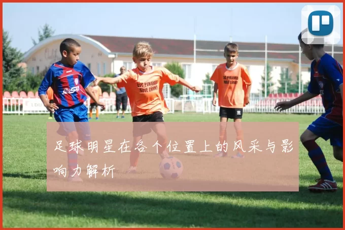 足球明星在各个位置上的风采与影响力解析