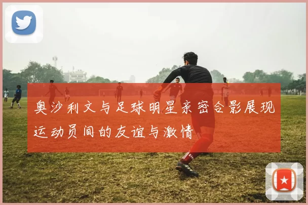 奥沙利文与足球明星亲密合影展现运动员间的友谊与激情