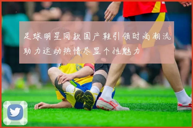 足球明星同款国产鞋引领时尚潮流助力运动热情尽显个性魅力