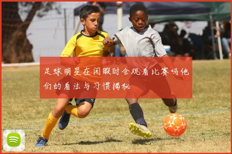足球明星在闲暇时会观看比赛吗他们的看法与习惯揭秘