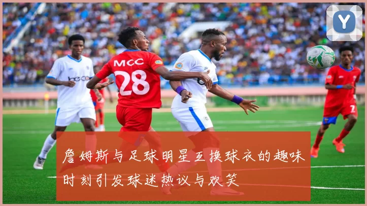 詹姆斯与足球明星互换球衣的趣味时刻引发球迷热议与欢笑