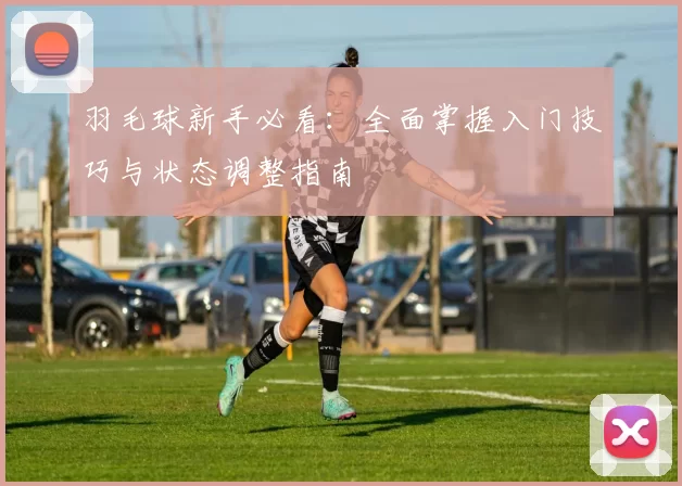 羽毛球新手必看：全面掌握入门技巧与状态调整指南
