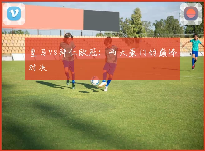 皇马vs拜仁欧冠：两大豪门的巅峰对决