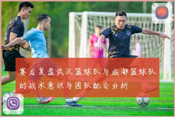 赛后复盘武汉篮球队与成都篮球队的战术意识与团队配合分析