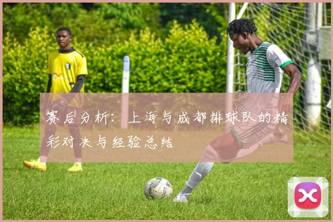 赛后分析：上海与成都排球队的精彩对决与经验总结