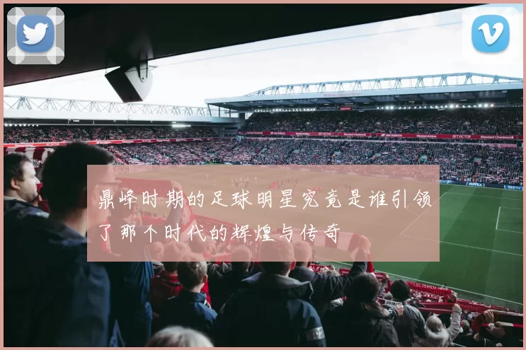 鼎峰时期的足球明星究竟是谁引领了那个时代的辉煌与传奇