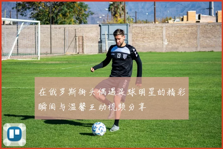 在俄罗斯街头偶遇足球明星的精彩瞬间与温馨互动视频分享