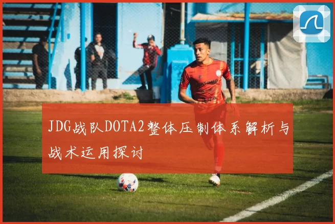 JDG战队DOTA2整体压制体系解析与战术运用探讨