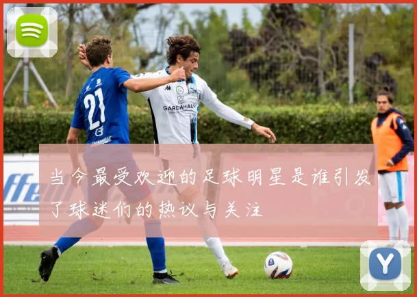 当今最受欢迎的足球明星是谁引发了球迷们的热议与关注