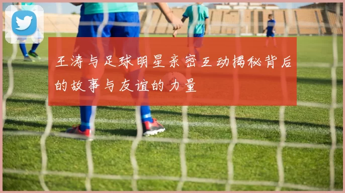 王涛与足球明星亲密互动揭秘背后的故事与友谊的力量