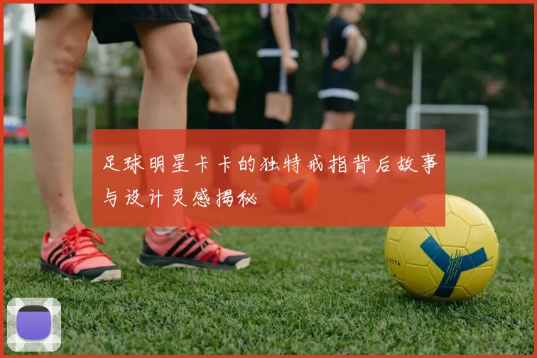 足球明星卡卡的独特戒指背后故事与设计灵感揭秘