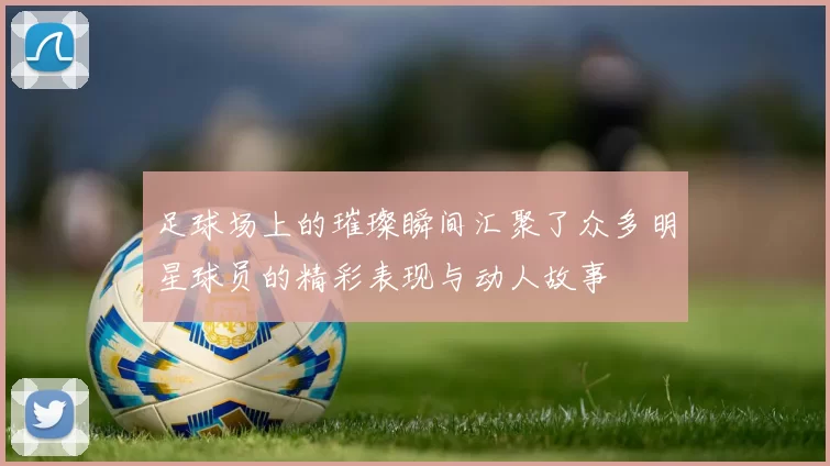足球场上的璀璨瞬间汇聚了众多明星球员的精彩表现与动人故事