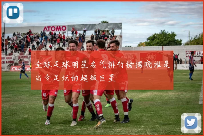 全球足球明星名气排行榜揭晓谁是当今足坛的超级巨星