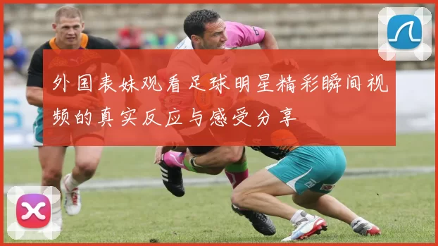 外国表妹观看足球明星精彩瞬间视频的真实反应与感受分享