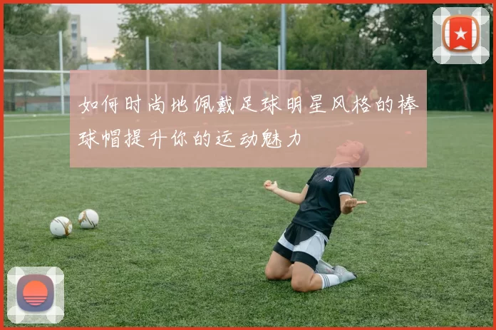 如何时尚地佩戴足球明星风格的棒球帽提升你的运动魅力