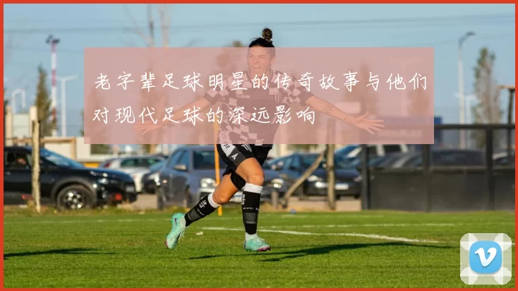 老字辈足球明星的传奇故事与他们对现代足球的深远影响