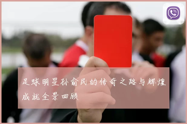 足球明星孙俞民的传奇之路与辉煌成就全景回顾