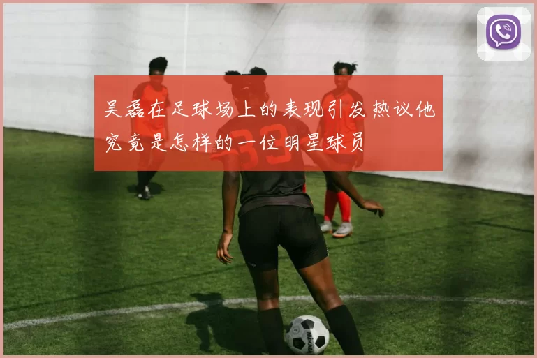吴磊在足球场上的表现引发热议他究竟是怎样的一位明星球员