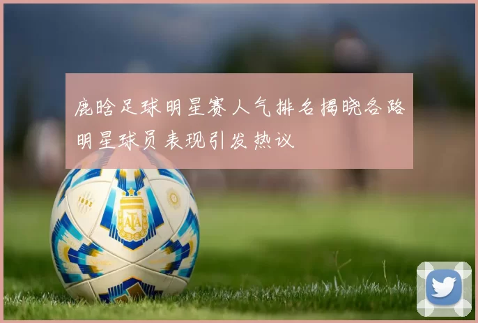 鹿晗足球明星赛人气排名揭晓各路明星球员表现引发热议