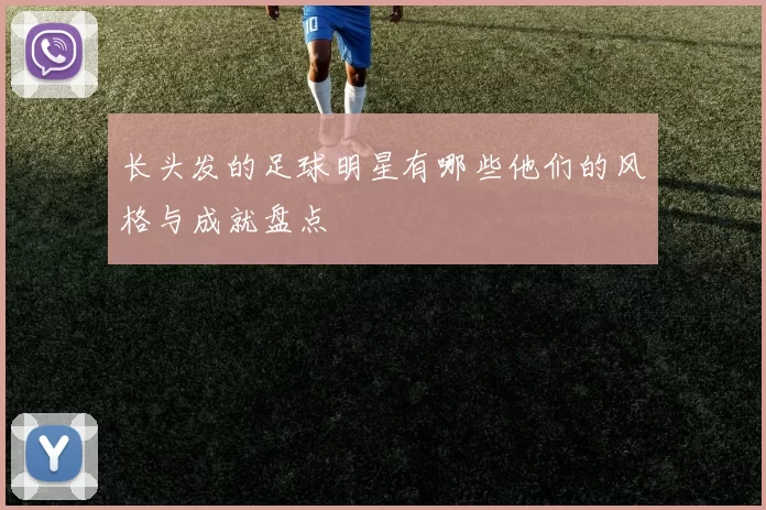 长头发的足球明星有哪些他们的风格与成就盘点