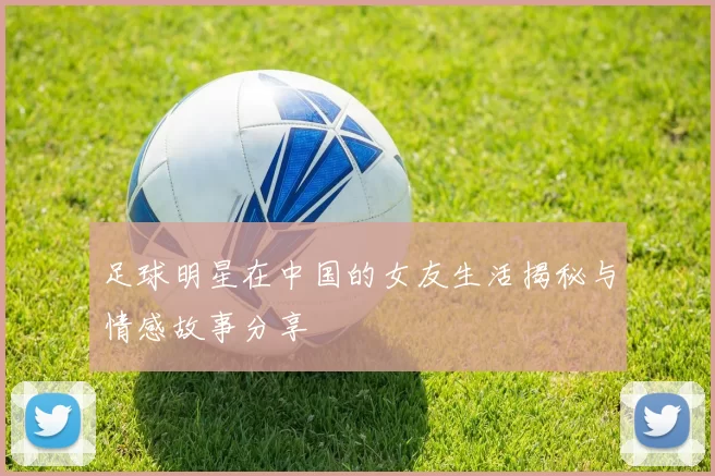 足球明星在中国的女友生活揭秘与情感故事分享