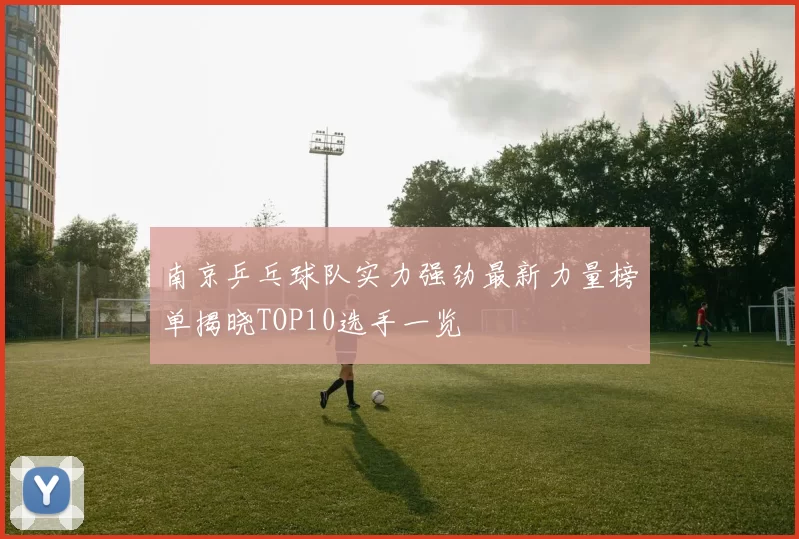 南京乒乓球队实力强劲最新力量榜单揭晓TOP10选手一览