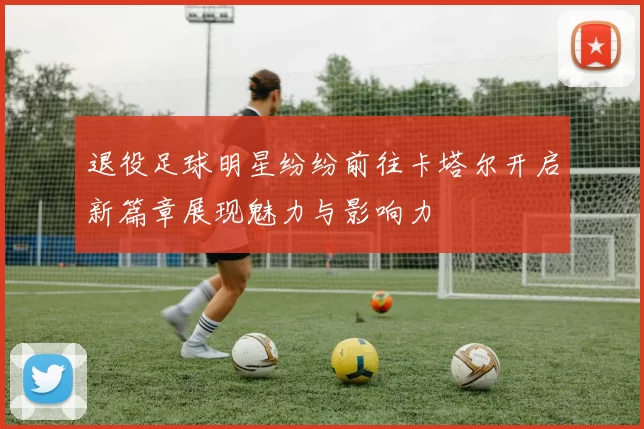 退役足球明星纷纷前往卡塔尔开启新篇章展现魅力与影响力
