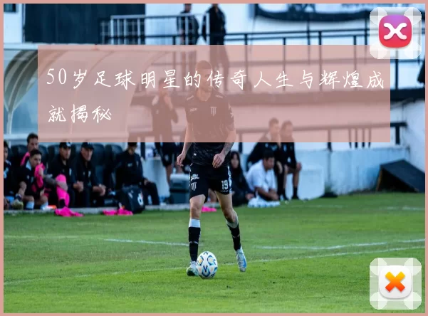 50岁足球明星的传奇人生与辉煌成就揭秘