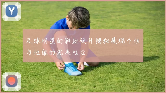 足球明星的鞋款设计揭秘展现个性与性能的完美结合