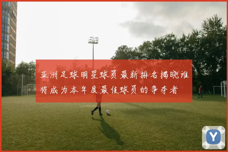 亚洲足球明星球员最新排名揭晓谁将成为本年度最佳球员的争夺者