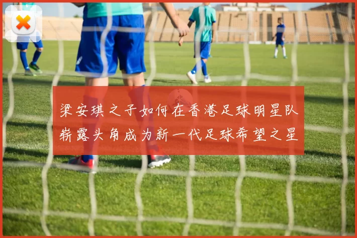 梁安琪之子如何在香港足球明星队崭露头角成为新一代足球希望之星