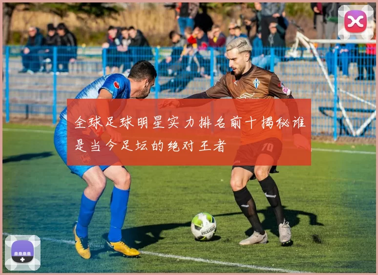全球足球明星实力排名前十揭秘谁是当今足坛的绝对王者