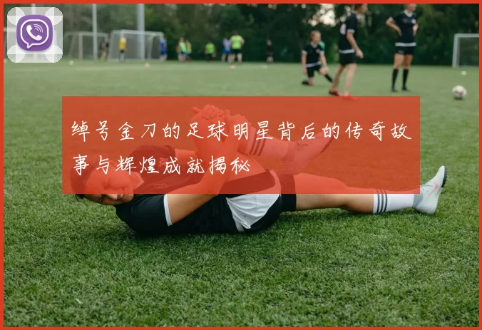 绰号金刀的足球明星背后的传奇故事与辉煌成就揭秘