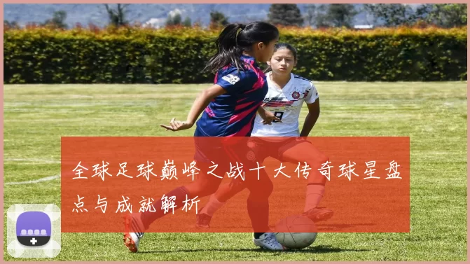 全球足球巅峰之战十大传奇球星盘点与成就解析