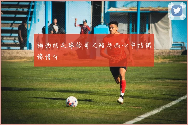 梅西的足球传奇之路与我心中的偶像情怀