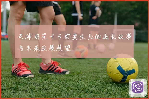 足球明星卡卡前妻女儿的成长故事与未来发展展望