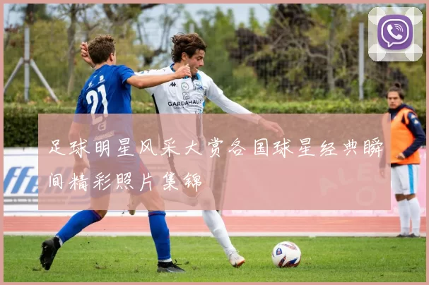足球明星风采大赏各国球星经典瞬间精彩照片集锦