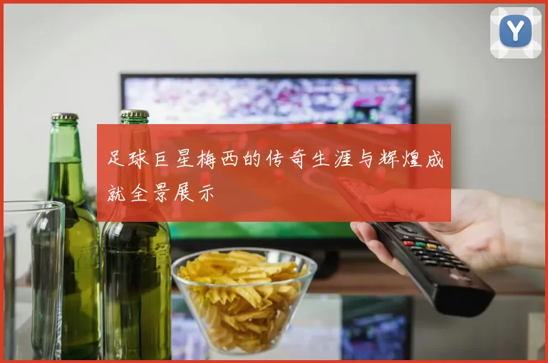 足球巨星梅西的传奇生涯与辉煌成就全景展示