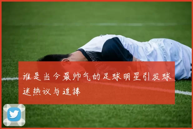 谁是当今最帅气的足球明星引发球迷热议与追捧