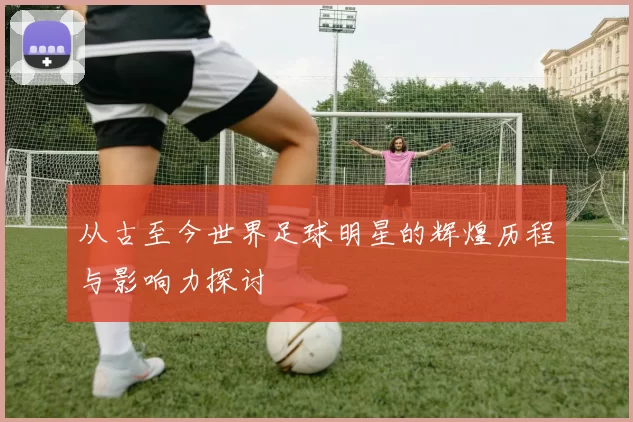 从古至今世界足球明星的辉煌历程与影响力探讨